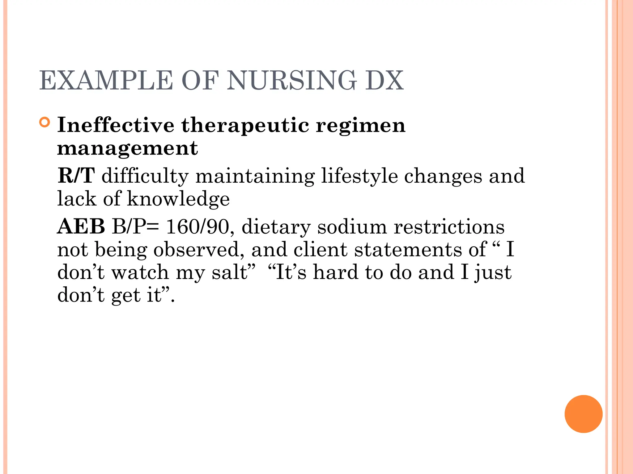 EXAMPLE OF NURSING DX
 Ineffective therapeutic regimen
management
R/T difficulty maintaining lifestyle changes and
lack of knowledge
AEB B/P= 160/90, dietary sodium restrictions
not being observed, and client statements of “ I
don’t watch my salt” “It’s hard to do and I just
don’t get it”.
 