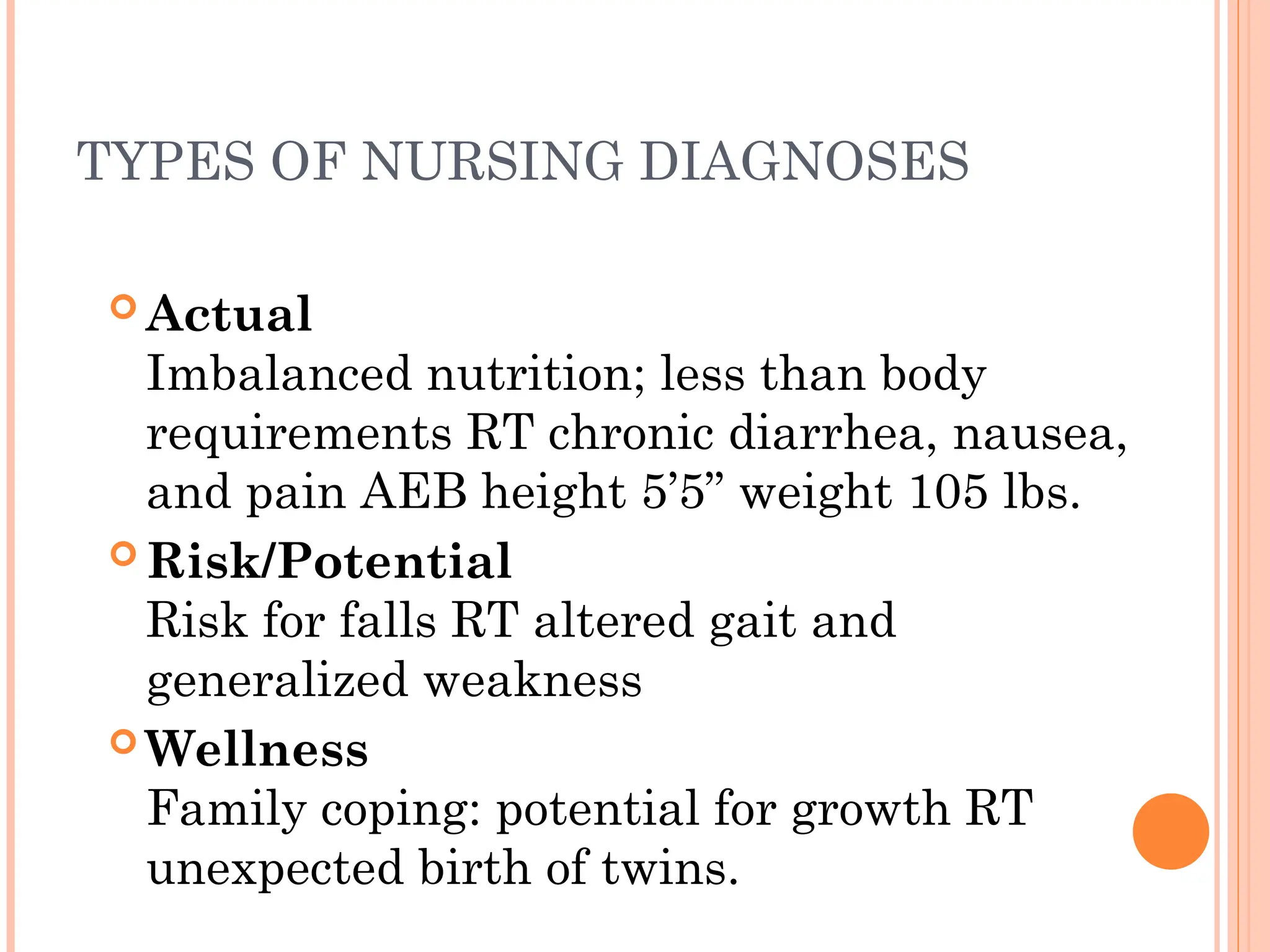 TYPES OF NURSING DIAGNOSES
 Actual
Imbalanced nutrition; less than body
requirements RT chronic diarrhea, nausea,
and pain AEB height 5’5” weight 105 lbs.
 Risk/Potential
Risk for falls RT altered gait and
generalized weakness
 Wellness
Family coping: potential for growth RT
unexpected birth of twins.
 