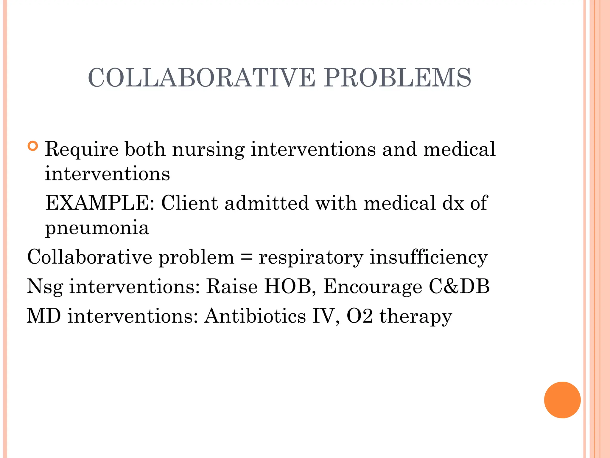COLLABORATIVE PROBLEMS
 Require both nursing interventions and medical
interventions
EXAMPLE: Client admitted with medical dx of
pneumonia
Collaborative problem = respiratory insufficiency
Nsg interventions: Raise HOB, Encourage C&DB
MD interventions: Antibiotics IV, O2 therapy
 