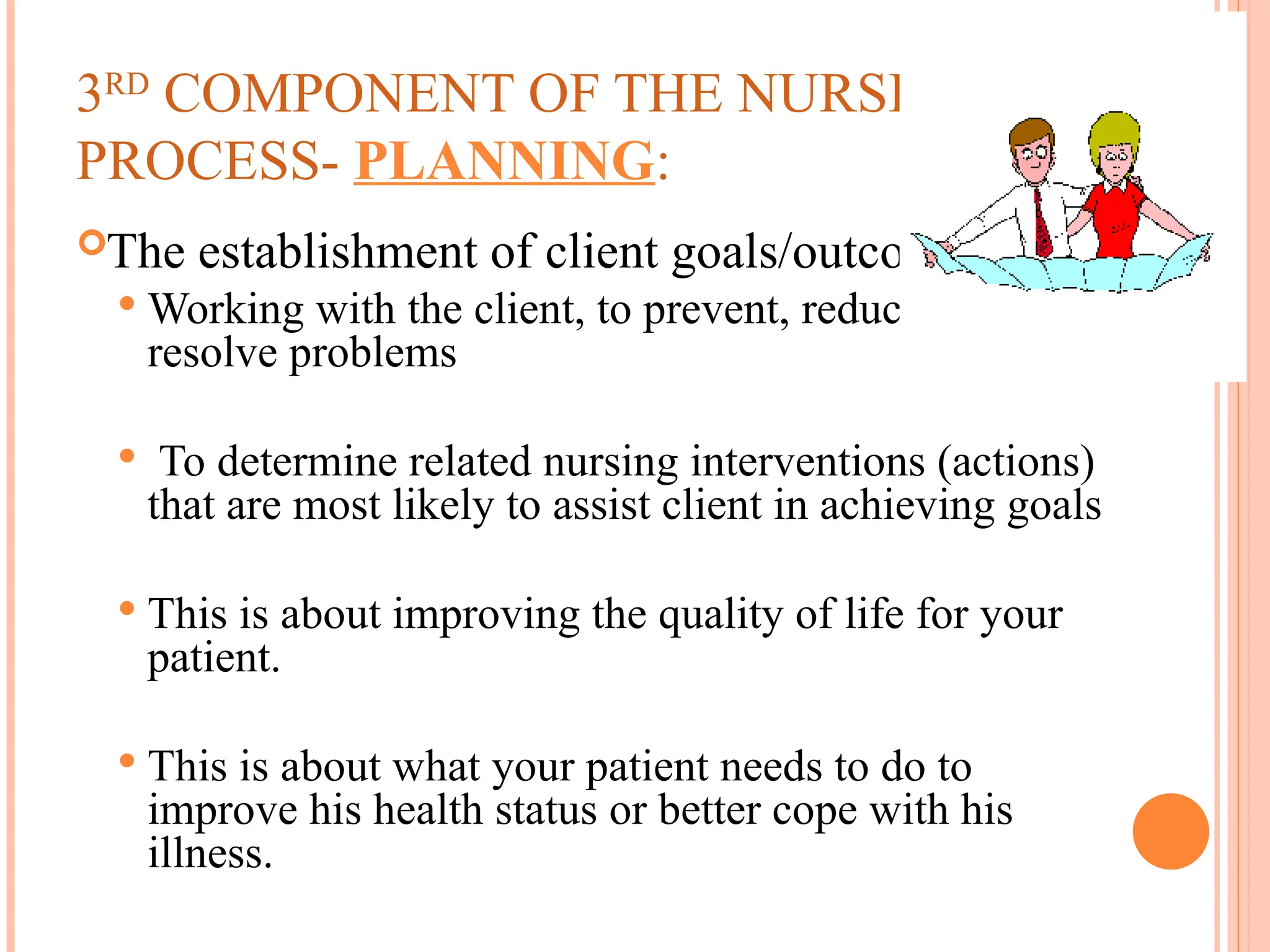 3RD
COMPONENT OF THE NURSING
PROCESS- PLANNING:
The establishment of client goals/outcomes
 Working with the client, to prevent, reduce, or
resolve problems
 To determine related nursing interventions (actions)
that are most likely to assist client in achieving goals
 This is about improving the quality of life for your
patient.
 This is about what your patient needs to do to
improve his health status or better cope with his
illness.
 