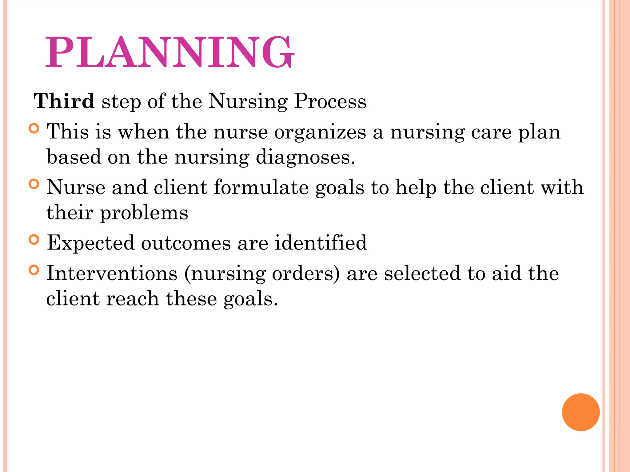 PLANNING
Third step of the Nursing Process
 This is when the nurse organizes a nursing care plan
based on the nursing diagnoses.
 Nurse and client formulate goals to help the client with
their problems
 Expected outcomes are identified
 Interventions (nursing orders) are selected to aid the
client reach these goals.
 