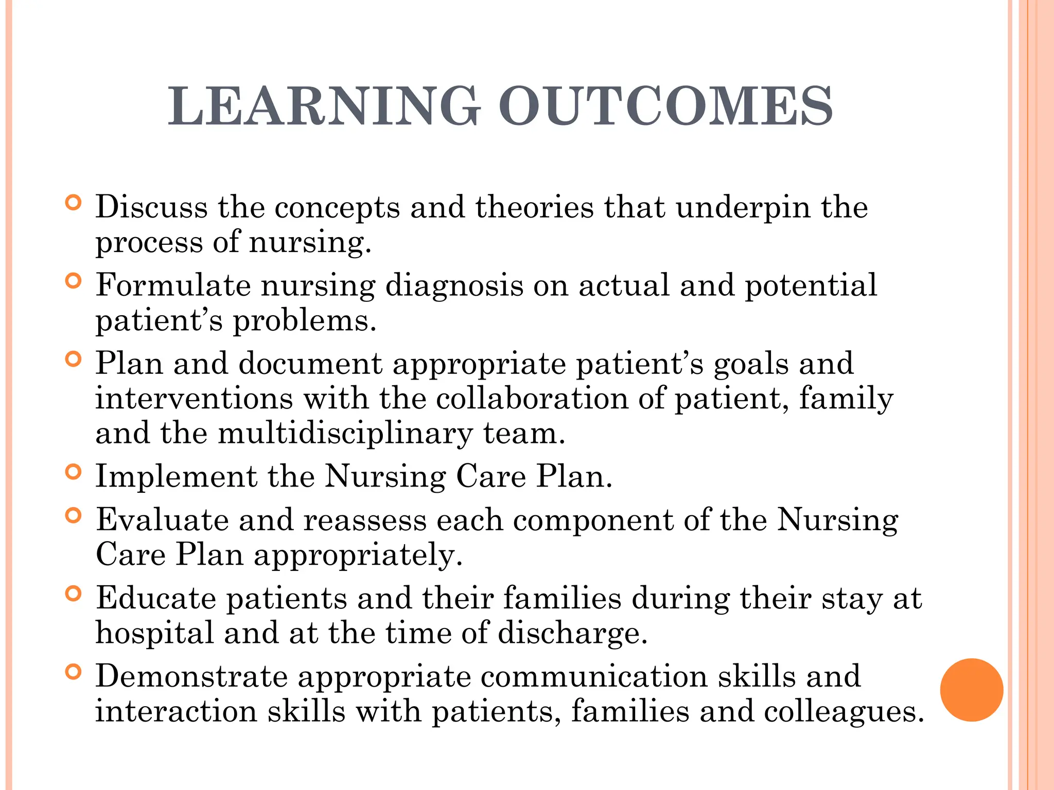 LEARNING OUTCOMES
 Discuss the concepts and theories that underpin the
process of nursing.
 Formulate nursing diagnosis on actual and potential
patient’s problems.
 Plan and document appropriate patient’s goals and
interventions with the collaboration of patient, family
and the multidisciplinary team.
 Implement the Nursing Care Plan.
 Evaluate and reassess each component of the Nursing
Care Plan appropriately.
 Educate patients and their families during their stay at
hospital and at the time of discharge.
 Demonstrate appropriate communication skills and
interaction skills with patients, families and colleagues.
 