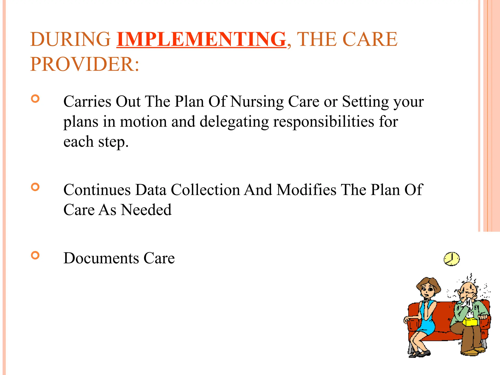 DURING IMPLEMENTING, THE CARE
PROVIDER:
 Carries Out The Plan Of Nursing Care or Setting your
plans in motion and delegating responsibilities for
each step.
 Continues Data Collection And Modifies The Plan Of
Care As Needed
 Documents Care
 
