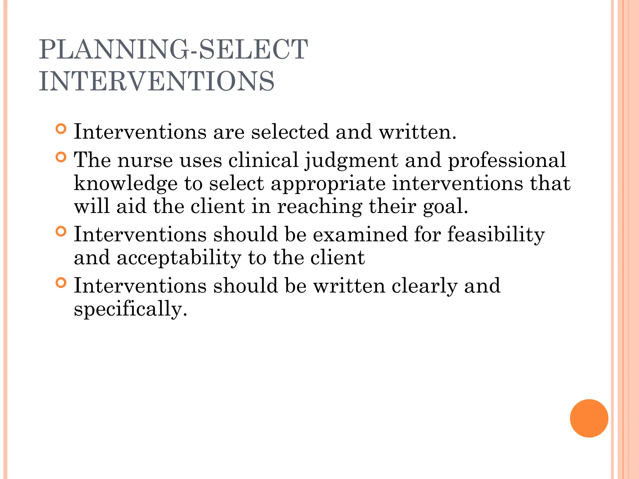 PLANNING-SELECT
INTERVENTIONS
 Interventions are selected and written.
 The nurse uses clinical judgment and professional
knowledge to select appropriate interventions that
will aid the client in reaching their goal.
 Interventions should be examined for feasibility
and acceptability to the client
 Interventions should be written clearly and
specifically.
 