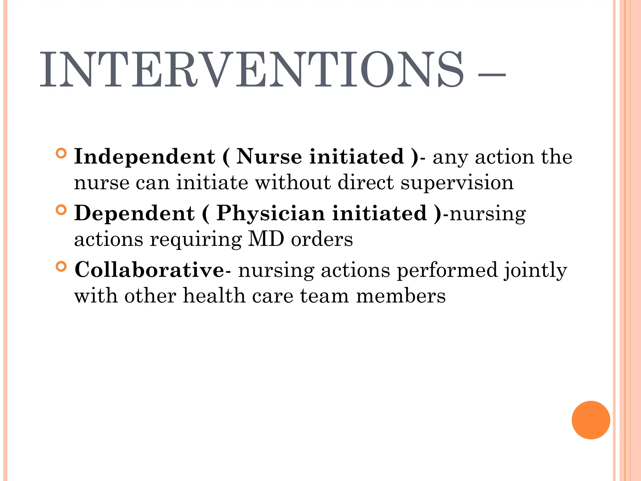 INTERVENTIONS –
 Independent ( Nurse initiated )- any action the
nurse can initiate without direct supervision
 Dependent ( Physician initiated )-nursing
actions requiring MD orders
 Collaborative- nursing actions performed jointly
with other health care team members
 