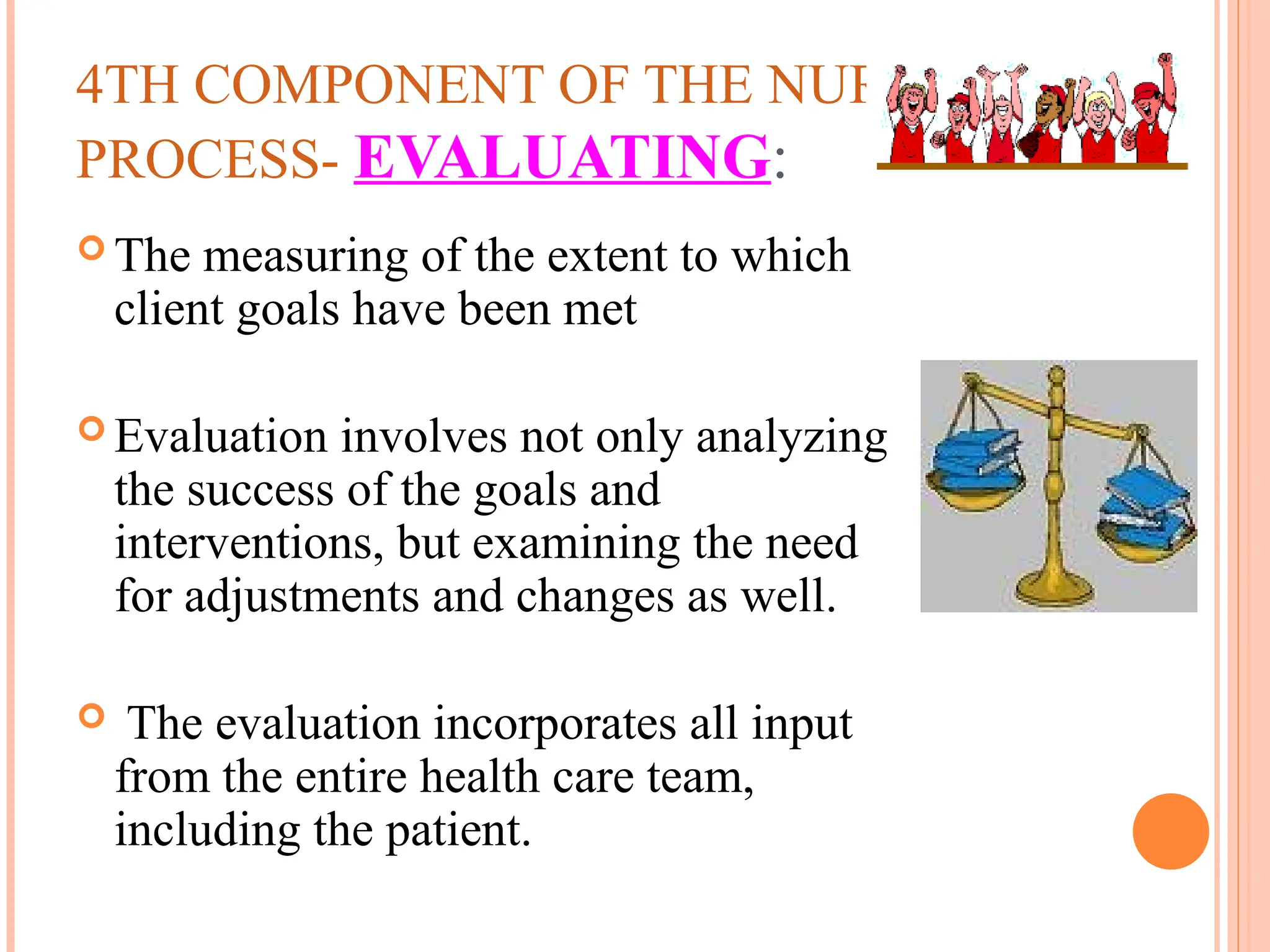 4TH COMPONENT OF THE NURSING
PROCESS- EVALUATING:
 The measuring of the extent to which
client goals have been met
 Evaluation involves not only analyzing
the success of the goals and
interventions, but examining the need
for adjustments and changes as well.
 The evaluation incorporates all input
from the entire health care team,
including the patient.
 