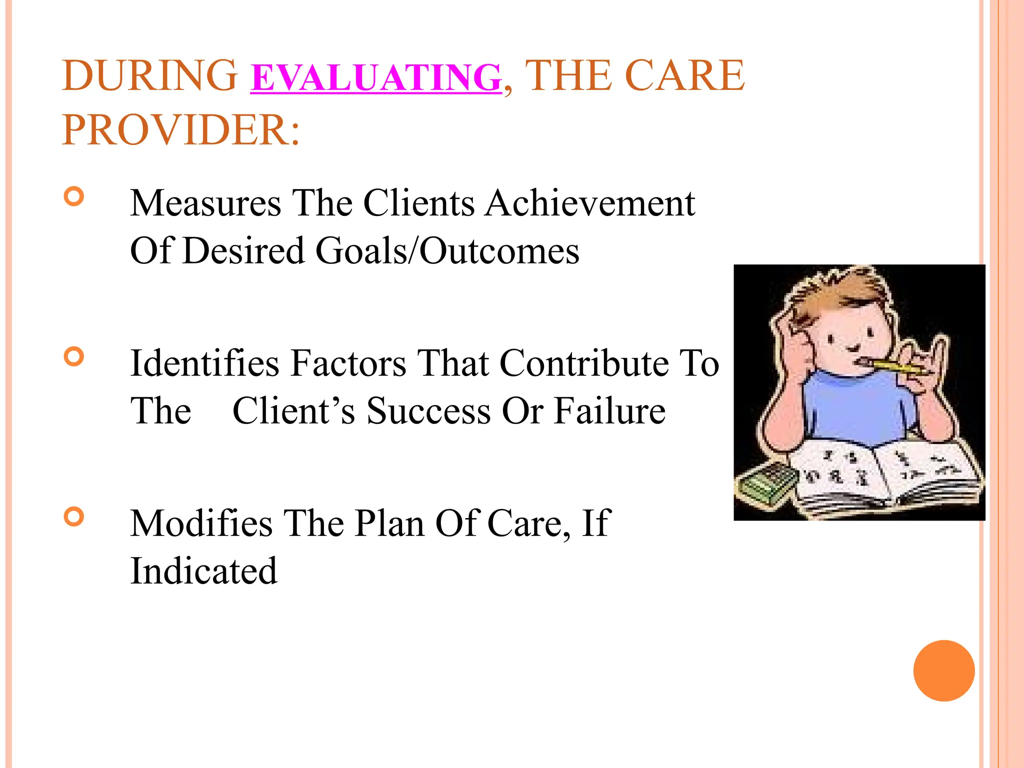 DURING EVALUATING, THE CARE
PROVIDER:
 Measures The Clients Achievement
Of Desired Goals/Outcomes
 Identifies Factors That Contribute To
The Client’s Success Or Failure
 Modifies The Plan Of Care, If
Indicated
 