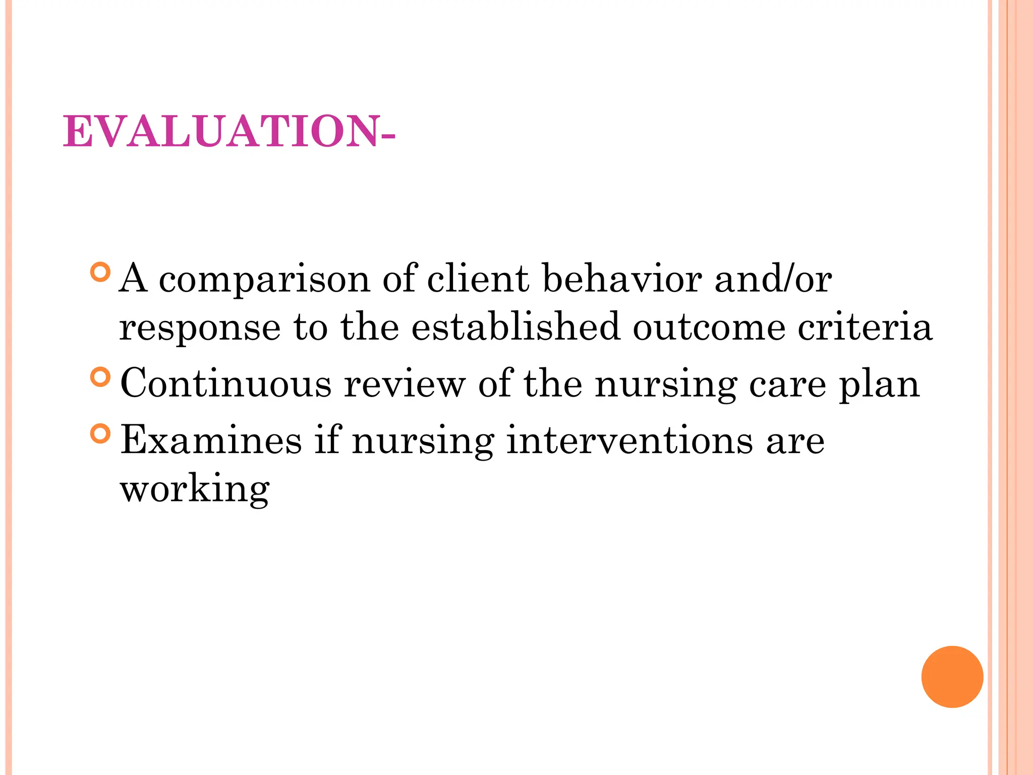 EVALUATION-
 A comparison of client behavior and/or
response to the established outcome criteria
 Continuous review of the nursing care plan
 Examines if nursing interventions are
working
 
