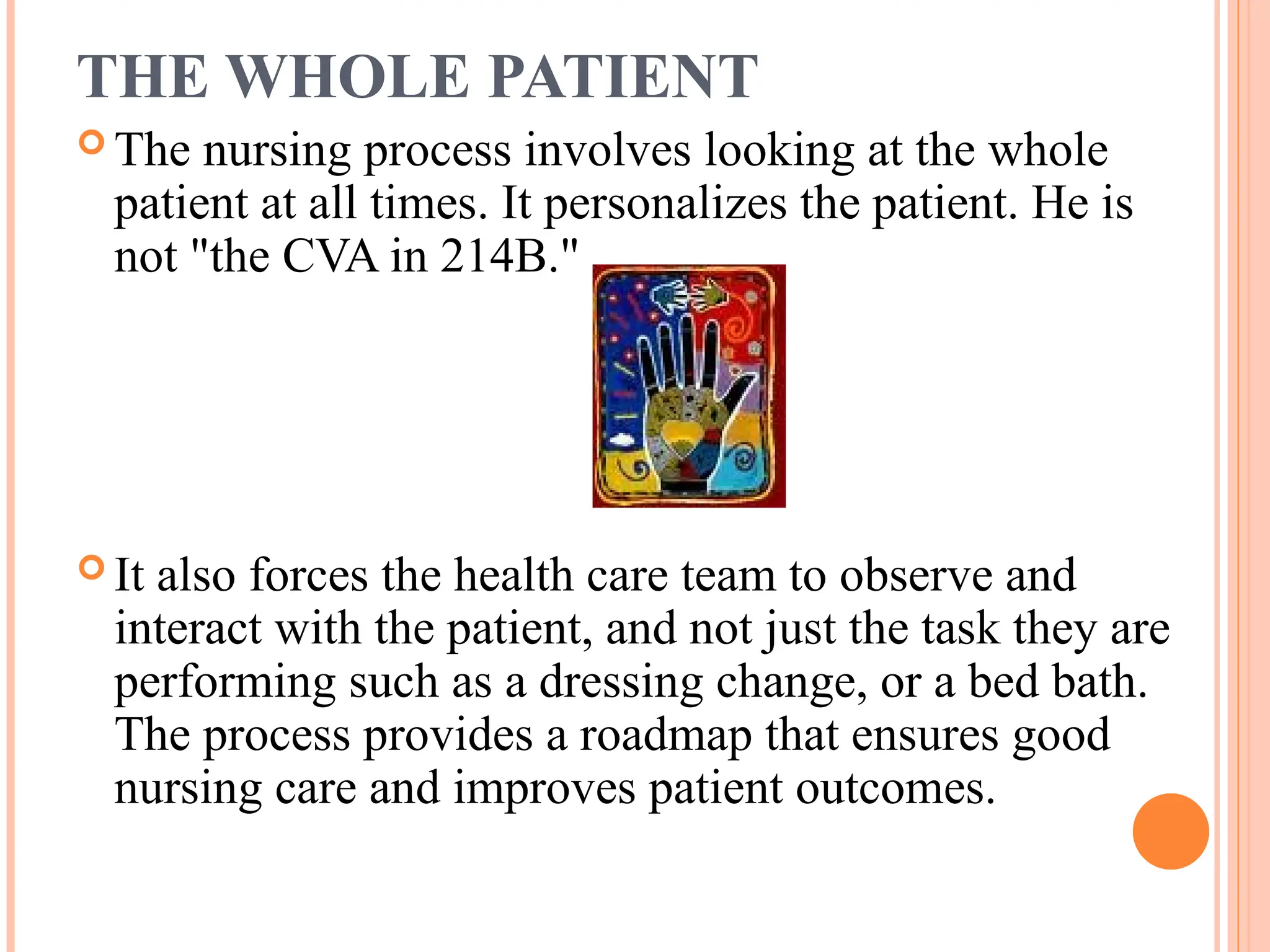 THE WHOLE PATIENT
 The nursing process involves looking at the whole
patient at all times. It personalizes the patient. He is
not "the CVA in 214B."
 It also forces the health care team to observe and
interact with the patient, and not just the task they are
performing such as a dressing change, or a bed bath.
The process provides a roadmap that ensures good
nursing care and improves patient outcomes.
 