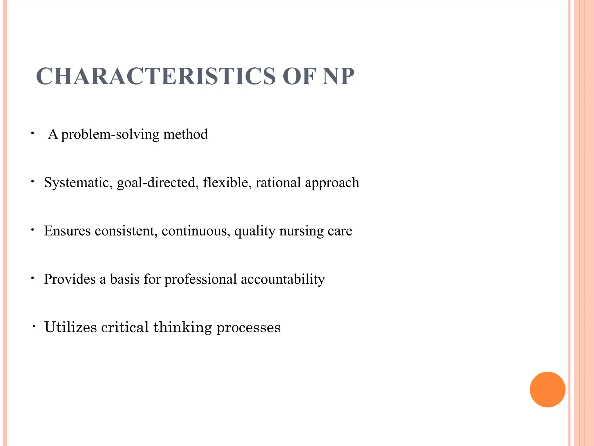 CHARACTERISTICS OF NP
• A problem-solving method
• Systematic, goal-directed, flexible, rational approach
• Ensures consistent, continuous, quality nursing care
• Provides a basis for professional accountability
• Utilizes critical thinking processes
 