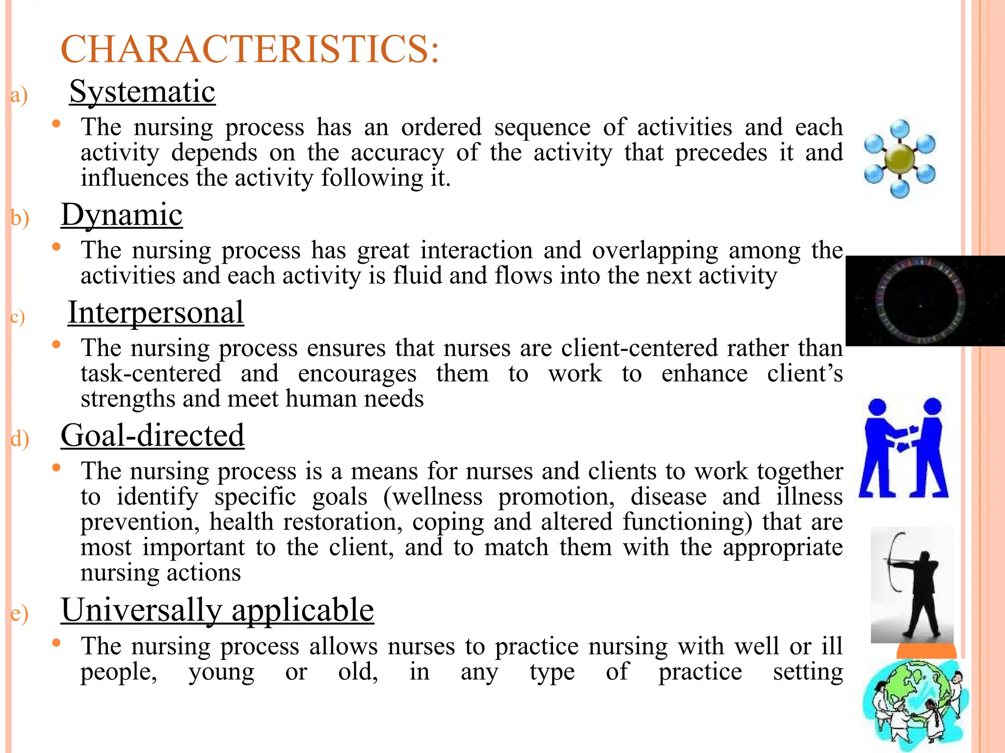 CHARACTERISTICS:
a) Systematic
 The nursing process has an ordered sequence of activities and each
activity depends on the accuracy of the activity that precedes it and
influences the activity following it.
b) Dynamic
 The nursing process has great interaction and overlapping among the
activities and each activity is fluid and flows into the next activity
c) Interpersonal
 The nursing process ensures that nurses are client-centered rather than
task-centered and encourages them to work to enhance client’s
strengths and meet human needs
d) Goal-directed
 The nursing process is a means for nurses and clients to work together
to identify specific goals (wellness promotion, disease and illness
prevention, health restoration, coping and altered functioning) that are
most important to the client, and to match them with the appropriate
nursing actions
e) Universally applicable
 The nursing process allows nurses to practice nursing with well or ill
people, young or old, in any type of practice setting
 