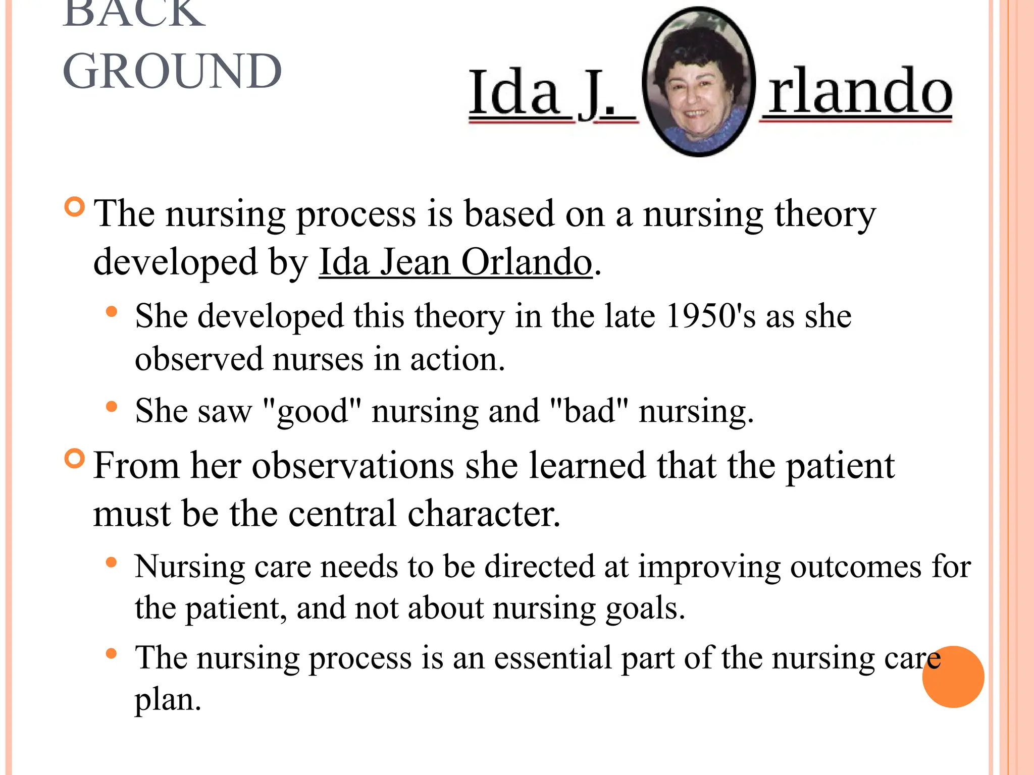 BACK
GROUND
 The nursing process is based on a nursing theory
developed by Ida Jean Orlando.
 She developed this theory in the late 1950's as she
observed nurses in action.
 She saw "good" nursing and "bad" nursing.
 From her observations she learned that the patient
must be the central character.
 Nursing care needs to be directed at improving outcomes for
the patient, and not about nursing goals.
 The nursing process is an essential part of the nursing care
plan.
 
