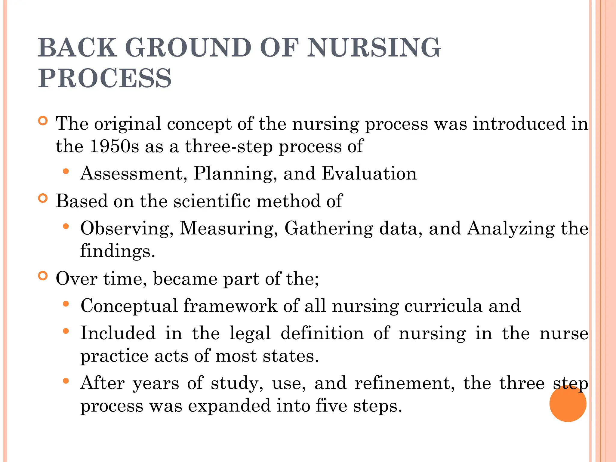 BACK GROUND OF NURSING
PROCESS
 The original concept of the nursing process was introduced in
the 1950s as a three-step process of
 Assessment, Planning, and Evaluation
 Based on the scientific method of
 Observing, Measuring, Gathering data, and Analyzing the
findings.
 Over time, became part of the;
 Conceptual framework of all nursing curricula and
 Included in the legal definition of nursing in the nurse
practice acts of most states.
 After years of study, use, and refinement, the three step
process was expanded into five steps.
 