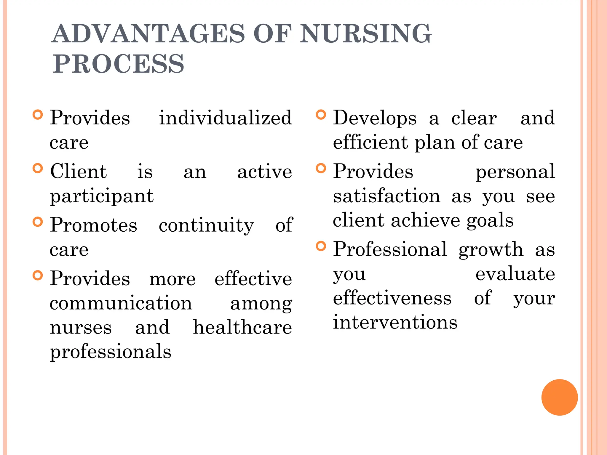 ADVANTAGES OF NURSING
PROCESS
 Provides individualized
care
 Client is an active
participant
 Promotes continuity of
care
 Provides more effective
communication among
nurses and healthcare
professionals
 Develops a clear and
efficient plan of care
 Provides personal
satisfaction as you see
client achieve goals
 Professional growth as
you evaluate
effectiveness of your
interventions
 