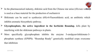 30/07/2026 16
 In the pharmaceutical industry, shikimic acid from the Chinese star anise (Illicium verum)
is used as a base material for the production of oseltamivir
 Shikimate can be used to synthesize (6S)-6-Fluoroshikmic acid, an antibiotic which
inhibits aromatic biosynthetic pathway.
 Glycophosphate, the active ingredient in the herbicide Roundup, kills plant by
interfering with the shikimate pathways in plants.
 More specifically glycophosphate inhibits the enzyme 5-enolpyurvlshikimate-3-
phosphate synthase (EPSPS). “Roundup Ready” genetically modified crops overcome
that inhibition
 