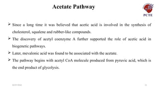 30/07/2026 21
Acetate Pathway
 Since a long time it was believed that acetic acid is involved in the synthesis of
cholesterol, squalene and rubber-like compounds.
 The discovery of acetyl coenzyme A further supported the role of acetic acid in
biogenetic pathways.
 Later, mevalonic acid was found to be associated with the acetate.
 The pathway begins with acetyl CoA molecule produced from pyruvic acid, which is
the end product of glycolysis.
 