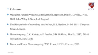30/07/2026 26
 References
 Medicinal Natural Products: A Biosynthetic Approach, Paul M. Dewick, 3rd
Ed.
2009, John Wiley & Sons, Ltd. England .
 The Biosynthesis of secondary metabolites, R.B. Herbert, 1st
Ed. 1981, Chapman
& hall, London.
 Pharmacognosy, C.K. Kokate, A.P. Purohit, S.B. Gokhale, 54th Ed. 2017, Nirali
Publication, New Delhi
 Trease and Evans Pharmacognosy, W.C. Evans, 15th
Ed. Elsevier, 2002.
 