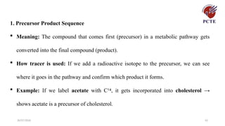 30/07/2026 42
1. Precursor Product Sequence
 Meaning: The compound that comes first (precursor) in a metabolic pathway gets
converted into the final compound (product).
 How tracer is used: If we add a radioactive isotope to the precursor, we can see
where it goes in the pathway and confirm which product it forms.
 Example: If we label acetate with C¹ , it gets incorporated into
⁴ cholesterol →
shows acetate is a precursor of cholesterol.
 