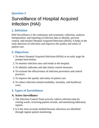 Question 3
Surveillance of Hospital Acquired
Infection (HAI)
1. Definition
HAI Surveillance is the continuous and systematic collection, analysis,
interpretation, and reporting of infection data to identify, prevent,
control, and monitor Hospital Acquired Infections (HAIs). It helps in the
early detection of infections and improves the quality and safety of
patient care.
2. Objectives
1. To detect Hospital Acquired Infections (HAIs) at an early stage for
prompt intervention.
2. To monitor infection rates and trends in the hospital.
3. To identify outbreaks and take timely control measures.
4. To evaluate the effectiveness of infection prevention and control
practices.
5. To improve the quality and safety of patient care.
6. To reduce infection-related morbidity, mortality, and healthcare
costs.
3. Types of Surveillance
A. Active Surveillance
1. The Infection Control Team actively collects infection data by
visiting wards, reviewing patient records, and monitoring laboratory
reports.
2. It is the most accurate method because infections are identified
through regular patient monitoring.
 