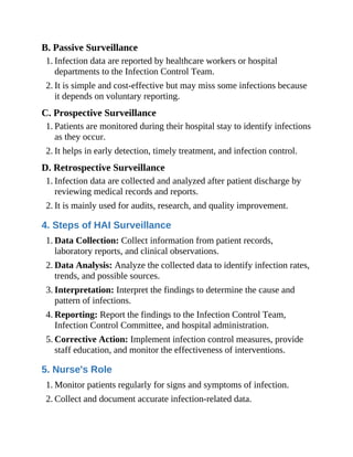 B. Passive Surveillance
1. Infection data are reported by healthcare workers or hospital
departments to the Infection Control Team.
2. It is simple and cost-effective but may miss some infections because
it depends on voluntary reporting.
C. Prospective Surveillance
1. Patients are monitored during their hospital stay to identify infections
as they occur.
2. It helps in early detection, timely treatment, and infection control.
D. Retrospective Surveillance
1. Infection data are collected and analyzed after patient discharge by
reviewing medical records and reports.
2. It is mainly used for audits, research, and quality improvement.
4. Steps of HAI Surveillance
1. Data Collection: Collect information from patient records,
laboratory reports, and clinical observations.
2. Data Analysis: Analyze the collected data to identify infection rates,
trends, and possible sources.
3. Interpretation: Interpret the findings to determine the cause and
pattern of infections.
4. Reporting: Report the findings to the Infection Control Team,
Infection Control Committee, and hospital administration.
5. Corrective Action: Implement infection control measures, provide
staff education, and monitor the effectiveness of interventions.
5. Nurse's Role
1. Monitor patients regularly for signs and symptoms of infection.
2. Collect and document accurate infection-related data.
 