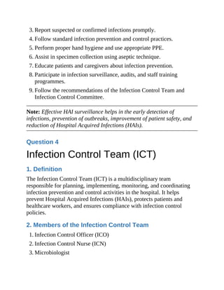 3. Report suspected or confirmed infections promptly.
4. Follow standard infection prevention and control practices.
5. Perform proper hand hygiene and use appropriate PPE.
6. Assist in specimen collection using aseptic technique.
7. Educate patients and caregivers about infection prevention.
8. Participate in infection surveillance, audits, and staff training
programmes.
9. Follow the recommendations of the Infection Control Team and
Infection Control Committee.
Note: Effective HAI surveillance helps in the early detection of
infections, prevention of outbreaks, improvement of patient safety, and
reduction of Hospital Acquired Infections (HAIs).
Question 4
Infection Control Team (ICT)
1. Definition
The Infection Control Team (ICT) is a multidisciplinary team
responsible for planning, implementing, monitoring, and coordinating
infection prevention and control activities in the hospital. It helps
prevent Hospital Acquired Infections (HAIs), protects patients and
healthcare workers, and ensures compliance with infection control
policies.
2. Members of the Infection Control Team
1. Infection Control Officer (ICO)
2. Infection Control Nurse (ICN)
3. Microbiologist
 
