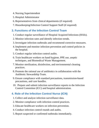 4. Nursing Superintendent
5. Hospital Administrator
6. Representatives from clinical departments (if required)
7. Housekeeping/Infection Control Support Staff (if required)
3. Functions of the Infection Control Team
1. Conduct regular surveillance of Hospital Acquired Infections (HAIs).
2. Monitor infection rates and identify infection trends.
3. Investigate infection outbreaks and recommend corrective measures.
4. Implement and monitor infection prevention and control policies in
the hospital.
5. Conduct regular infection control audits.
6. Train healthcare workers on hand hygiene, PPE use, aseptic
techniques, and Biomedical Waste Management.
7. Monitor sterilization, disinfection, and environmental cleaning
practices.
8. Promote the rational use of antibiotics in collaboration with the
Antibiotic Stewardship Team.
9. Ensure compliance with standard precautions, transmission-based
precautions, and care bundles.
10. Prepare and submit infection surveillance reports to the Infection
Control Committee (ICC) and hospital administration.
4. Role of the Infection Control Nurse (ICN)
1. Collect and analyze infection surveillance data.
2. Monitor compliance with infection control practices.
3. Educate healthcare workers on infection prevention.
4. Conduct infection control rounds and audits.
5. Report suspected or confirmed outbreaks immediately.
 