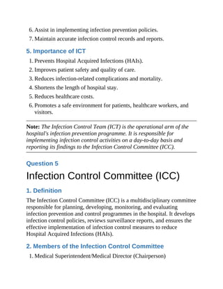 6. Assist in implementing infection prevention policies.
7. Maintain accurate infection control records and reports.
5. Importance of ICT
1. Prevents Hospital Acquired Infections (HAIs).
2. Improves patient safety and quality of care.
3. Reduces infection-related complications and mortality.
4. Shortens the length of hospital stay.
5. Reduces healthcare costs.
6. Promotes a safe environment for patients, healthcare workers, and
visitors.
Note: The Infection Control Team (ICT) is the operational arm of the
hospital's infection prevention programme. It is responsible for
implementing infection control activities on a day-to-day basis and
reporting its findings to the Infection Control Committee (ICC).
Question 5
Infection Control Committee (ICC)
1. Definition
The Infection Control Committee (ICC) is a multidisciplinary committee
responsible for planning, developing, monitoring, and evaluating
infection prevention and control programmes in the hospital. It develops
infection control policies, reviews surveillance reports, and ensures the
effective implementation of infection control measures to reduce
Hospital Acquired Infections (HAIs).
2. Members of the Infection Control Committee
1. Medical Superintendent/Medical Director (Chairperson)
 