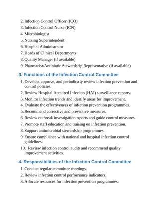 2. Infection Control Officer (ICO)
3. Infection Control Nurse (ICN)
4. Microbiologist
5. Nursing Superintendent
6. Hospital Administrator
7. Heads of Clinical Departments
8. Quality Manager (if available)
9. Pharmacist/Antibiotic Stewardship Representative (if available)
3. Functions of the Infection Control Committee
1. Develop, approve, and periodically review infection prevention and
control policies.
2. Review Hospital Acquired Infection (HAI) surveillance reports.
3. Monitor infection trends and identify areas for improvement.
4. Evaluate the effectiveness of infection prevention programmes.
5. Recommend corrective and preventive measures.
6. Review outbreak investigation reports and guide control measures.
7. Promote staff education and training on infection prevention.
8. Support antimicrobial stewardship programmes.
9. Ensure compliance with national and hospital infection control
guidelines.
10. Review infection control audits and recommend quality
improvement activities.
4. Responsibilities of the Infection Control Committee
1. Conduct regular committee meetings.
2. Review infection control performance indicators.
3. Allocate resources for infection prevention programmes.
 