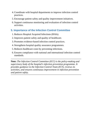 4. Coordinate with hospital departments to improve infection control
practices.
5. Encourage patient safety and quality improvement initiatives.
6. Support continuous monitoring and evaluation of infection control
activities.
5. Importance of the Infection Control Committee
1. Reduces Hospital Acquired Infections (HAIs).
2. Improves patient safety and quality of healthcare.
3. Promotes evidence-based infection control practices.
4. Strengthens hospital quality assurance programmes.
5. Reduces healthcare costs by preventing infections.
6. Ensures compliance with national and international infection control
standards.
Note: The Infection Control Committee (ICC) is the policy-making and
supervisory body of the hospital's infection prevention programme. It
provides guidance to the Infection Control Team (ICT), reviews its
activities, and ensures continuous improvement in infection prevention
and patient safety.
 