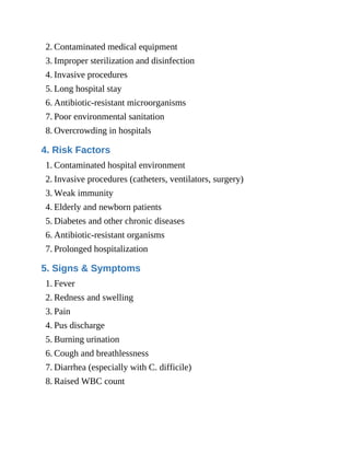 2. Contaminated medical equipment
3. Improper sterilization and disinfection
4. Invasive procedures
5. Long hospital stay
6. Antibiotic-resistant microorganisms
7. Poor environmental sanitation
8. Overcrowding in hospitals
4. Risk Factors
1. Contaminated hospital environment
2. Invasive procedures (catheters, ventilators, surgery)
3. Weak immunity
4. Elderly and newborn patients
5. Diabetes and other chronic diseases
6. Antibiotic-resistant organisms
7. Prolonged hospitalization
5. Signs & Symptoms
1. Fever
2. Redness and swelling
3. Pain
4. Pus discharge
5. Burning urination
6. Cough and breathlessness
7. Diarrhea (especially with C. difficile)
8. Raised WBC count
 
