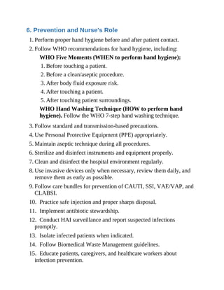 6. Prevention and Nurse's Role
1. Perform proper hand hygiene before and after patient contact.
2. Follow WHO recommendations for hand hygiene, including:
WHO Five Moments (WHEN to perform hand hygiene):
1. Before touching a patient.
2. Before a clean/aseptic procedure.
3. After body fluid exposure risk.
4. After touching a patient.
5. After touching patient surroundings.
WHO Hand Washing Technique (HOW to perform hand
hygiene). Follow the WHO 7-step hand washing technique.
3. Follow standard and transmission-based precautions.
4. Use Personal Protective Equipment (PPE) appropriately.
5. Maintain aseptic technique during all procedures.
6. Sterilize and disinfect instruments and equipment properly.
7. Clean and disinfect the hospital environment regularly.
8. Use invasive devices only when necessary, review them daily, and
remove them as early as possible.
9. Follow care bundles for prevention of CAUTI, SSI, VAE/VAP, and
CLABSI.
10. Practice safe injection and proper sharps disposal.
11. Implement antibiotic stewardship.
12. Conduct HAI surveillance and report suspected infections
promptly.
13. Isolate infected patients when indicated.
14. Follow Biomedical Waste Management guidelines.
15. Educate patients, caregivers, and healthcare workers about
infection prevention.
 
