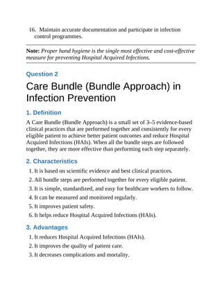 16. Maintain accurate documentation and participate in infection
control programmes.
Note: Proper hand hygiene is the single most effective and cost-effective
measure for preventing Hospital Acquired Infections.
Question 2
Care Bundle (Bundle Approach) in
Infection Prevention
1. Definition
A Care Bundle (Bundle Approach) is a small set of 3–5 evidence-based
clinical practices that are performed together and consistently for every
eligible patient to achieve better patient outcomes and reduce Hospital
Acquired Infections (HAIs). When all the bundle steps are followed
together, they are more effective than performing each step separately.
2. Characteristics
1. It is based on scientific evidence and best clinical practices.
2. All bundle steps are performed together for every eligible patient.
3. It is simple, standardized, and easy for healthcare workers to follow.
4. It can be measured and monitored regularly.
5. It improves patient safety.
6. It helps reduce Hospital Acquired Infections (HAIs).
3. Advantages
1. It reduces Hospital Acquired Infections (HAIs).
2. It improves the quality of patient care.
3. It decreases complications and mortality.
 