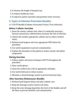 4. It shortens the length of hospital stay.
5. It reduces healthcare costs.
6. It improves patient outcomes and promotes faster recovery.
4. Types of Infection Prevention Bundles
A. CAUTI Bundle (Catheter-Associated Urinary Tract Infection)
Before Catheter Insertion
1. Insert the urinary catheter only when it is medically necessary,
because unnecessary catheterization increases the risk of infection.
2. Choose the smallest appropriate catheter size to reduce urethral
injury.
3. Perform hand hygiene and wear appropriate PPE before the
procedure.
4. Use sterile equipment to prevent contamination.
5. Explain the procedure to the patient to reduce anxiety and obtain
cooperation.
During Insertion
1. Follow aseptic non-touch technique (ANTT) throughout the
procedure.
2. Wear sterile gloves.
3. Clean the urethral area with an appropriate antiseptic.
4. Use sterile lubricant to reduce trauma.
5. Maintain a closed drainage system to prevent bacterial entry.
After Insertion (Maintenance Bundle)
1. Perform hand hygiene before and after catheter care.
2. Keep the drainage system closed at all times.
3. Keep the urine drainage bag below the level of the bladder and off
the floor to prevent backflow and contamination.
 