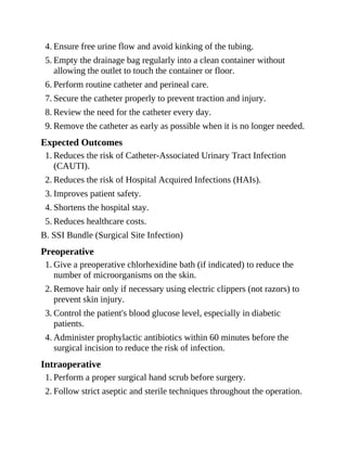 4. Ensure free urine flow and avoid kinking of the tubing.
5. Empty the drainage bag regularly into a clean container without
allowing the outlet to touch the container or floor.
6. Perform routine catheter and perineal care.
7. Secure the catheter properly to prevent traction and injury.
8. Review the need for the catheter every day.
9. Remove the catheter as early as possible when it is no longer needed.
Expected Outcomes
1. Reduces the risk of Catheter-Associated Urinary Tract Infection
(CAUTI).
2. Reduces the risk of Hospital Acquired Infections (HAIs).
3. Improves patient safety.
4. Shortens the hospital stay.
5. Reduces healthcare costs.
B. SSI Bundle (Surgical Site Infection)
Preoperative
1. Give a preoperative chlorhexidine bath (if indicated) to reduce the
number of microorganisms on the skin.
2. Remove hair only if necessary using electric clippers (not razors) to
prevent skin injury.
3. Control the patient's blood glucose level, especially in diabetic
patients.
4. Administer prophylactic antibiotics within 60 minutes before the
surgical incision to reduce the risk of infection.
Intraoperative
1. Perform a proper surgical hand scrub before surgery.
2. Follow strict aseptic and sterile techniques throughout the operation.
 