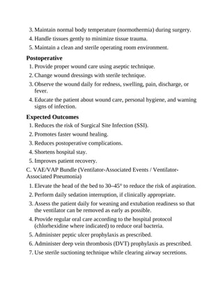 3. Maintain normal body temperature (normothermia) during surgery.
4. Handle tissues gently to minimize tissue trauma.
5. Maintain a clean and sterile operating room environment.
Postoperative
1. Provide proper wound care using aseptic technique.
2. Change wound dressings with sterile technique.
3. Observe the wound daily for redness, swelling, pain, discharge, or
fever.
4. Educate the patient about wound care, personal hygiene, and warning
signs of infection.
Expected Outcomes
1. Reduces the risk of Surgical Site Infection (SSI).
2. Promotes faster wound healing.
3. Reduces postoperative complications.
4. Shortens hospital stay.
5. Improves patient recovery.
C. VAE/VAP Bundle (Ventilator-Associated Events / Ventilator-
Associated Pneumonia)
1. Elevate the head of the bed to 30–45° to reduce the risk of aspiration.
2. Perform daily sedation interruption, if clinically appropriate.
3. Assess the patient daily for weaning and extubation readiness so that
the ventilator can be removed as early as possible.
4. Provide regular oral care according to the hospital protocol
(chlorhexidine where indicated) to reduce oral bacteria.
5. Administer peptic ulcer prophylaxis as prescribed.
6. Administer deep vein thrombosis (DVT) prophylaxis as prescribed.
7. Use sterile suctioning technique while clearing airway secretions.
 