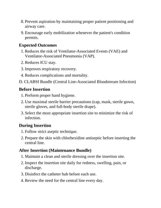 8. Prevent aspiration by maintaining proper patient positioning and
airway care.
9. Encourage early mobilization whenever the patient's condition
permits.
Expected Outcomes
1. Reduces the risk of Ventilator-Associated Events (VAE) and
Ventilator-Associated Pneumonia (VAP).
2. Reduces ICU stay.
3. Improves respiratory recovery.
4. Reduces complications and mortality.
D. CLABSI Bundle (Central Line-Associated Bloodstream Infection)
Before Insertion
1. Perform proper hand hygiene.
2. Use maximal sterile barrier precautions (cap, mask, sterile gown,
sterile gloves, and full-body sterile drape).
3. Select the most appropriate insertion site to minimize the risk of
infection.
During Insertion
1. Follow strict aseptic technique.
2. Prepare the skin with chlorhexidine antiseptic before inserting the
central line.
After Insertion (Maintenance Bundle)
1. Maintain a clean and sterile dressing over the insertion site.
2. Inspect the insertion site daily for redness, swelling, pain, or
discharge.
3. Disinfect the catheter hub before each use.
4. Review the need for the central line every day.
 