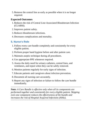 5. Remove the central line as early as possible when it is no longer
required.
Expected Outcomes
1. Reduces the risk of Central Line-Associated Bloodstream Infection
(CLABSI).
2. Improves patient safety.
3. Reduces bloodstream infections.
4. Decreases complications and mortality.
5. Nurse's Role
1. Follow every care bundle completely and consistently for every
eligible patient.
2. Perform proper hand hygiene before and after patient care.
3. Maintain aseptic technique during all procedures.
4. Use appropriate PPE whenever required.
5. Assess the daily need for urinary catheters, central lines, and
ventilators, and report when they can be safely removed.
6. Monitor patients regularly for early signs of infection.
7. Educate patients and caregivers about infection prevention.
8. Document all nursing care accurately.
9. Report any signs of infection or failure to follow the care bundle
immediately.
Note: A Care Bundle is effective only when all its components are
performed together and consistently for every eligible patient. Skipping
even one component reduces the effectiveness of the bundle and
increases the risk of Hospital Acquired Infections (HAIs).
 