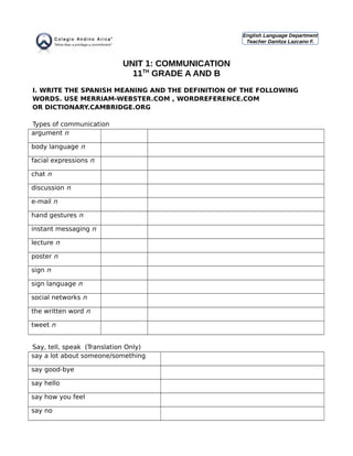UNIT 1: COMMUNICATION
11TH
GRADE A AND B
I. WRITE THE SPANISH MEANING AND THE DEFINITION OF THE FOLLOWING
WORDS. USE MERRIAM-WEBSTER.COM , WORDREFERENCE.COM
OR DICTIONARY.CAMBRIDGE.ORG
Types of communication
argument n
body language n
facial expressions n
chat n
discussion n
e-mail n
hand gestures n
instant messaging n
lecture n
poster n
sign n
sign language n
social networks n
the written word n
tweet n
Say, tell, speak (Translation Only)
say a lot about someone/something
say good-bye
say hello
say how you feel
say no
English Language Department
Teacher Danitza Lazcano F.
 