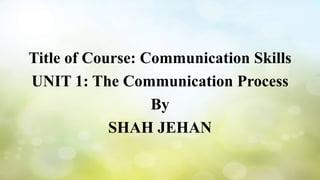 Title of Course: Communication Skills
UNIT 1: The Communication Process
By
SHAH JEHAN
 