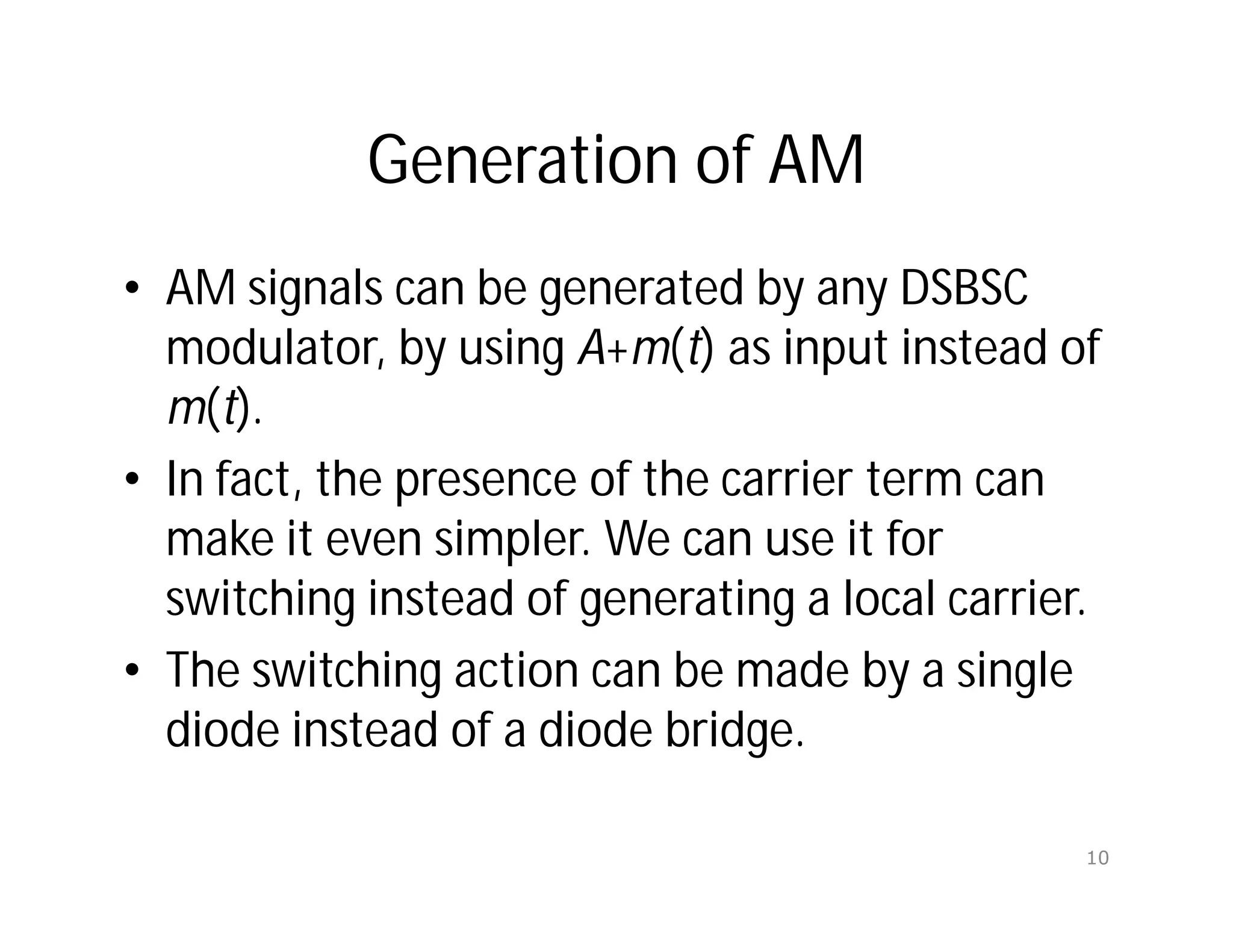 Generation of AM
• AM signals can be generated by any DSBSC
modulator, by using A+m(t) as input instead of
m(t).
• In fact, the presence of the carrier term can
make it even simpler. We can use it for
switching instead of generating a local carrier.
• The switching action can be made by a single
diode instead of a diode bridge.
10
 