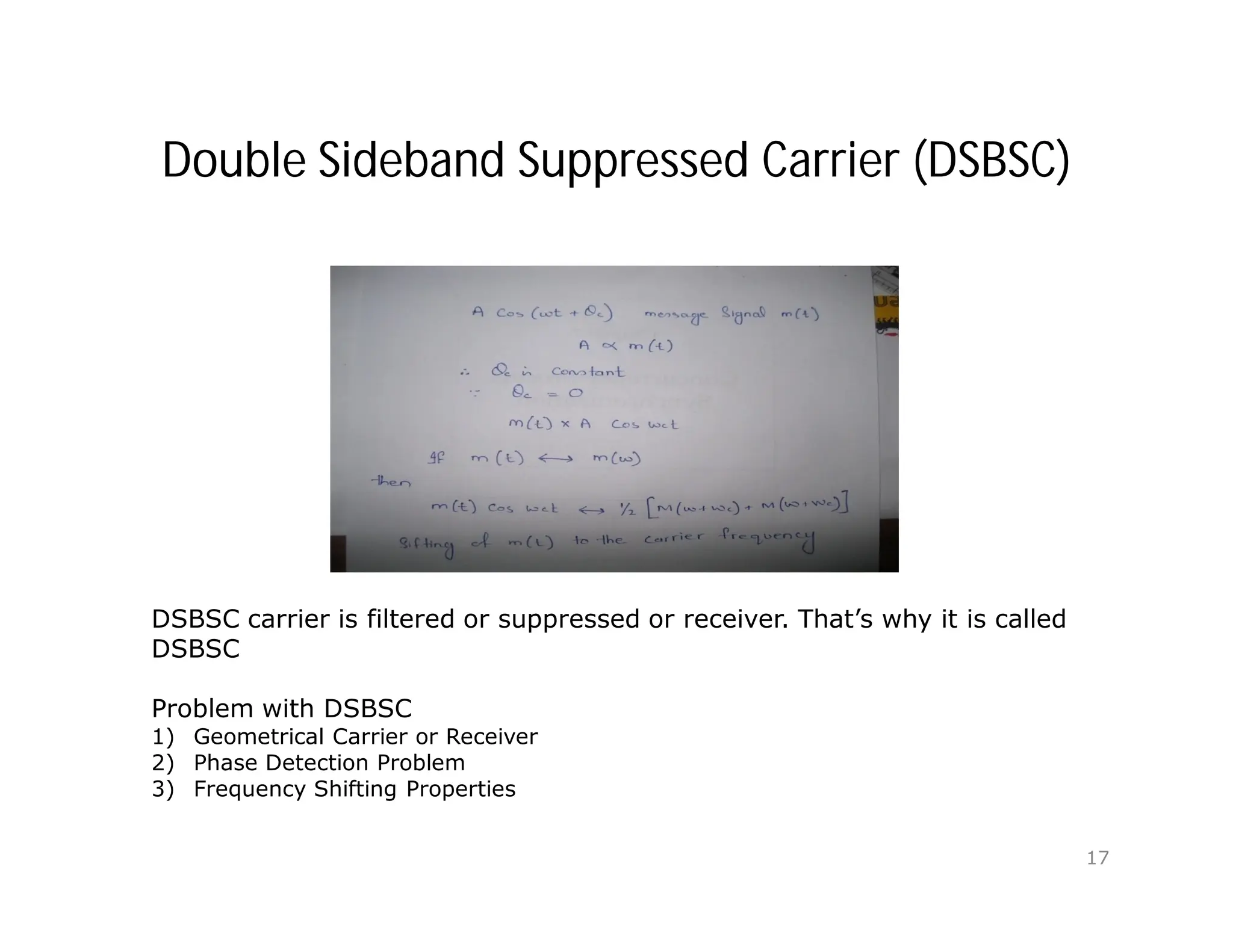 Double Sideband Suppressed Carrier (DSBSC)
DSBSC carrier is filtered or suppressed or receiver. That’s why it is called
DSBSC
Problem with DSBSC
1) Geometrical Carrier or Receiver
2) Phase Detection Problem
3) Frequency Shifting Properties
17
 