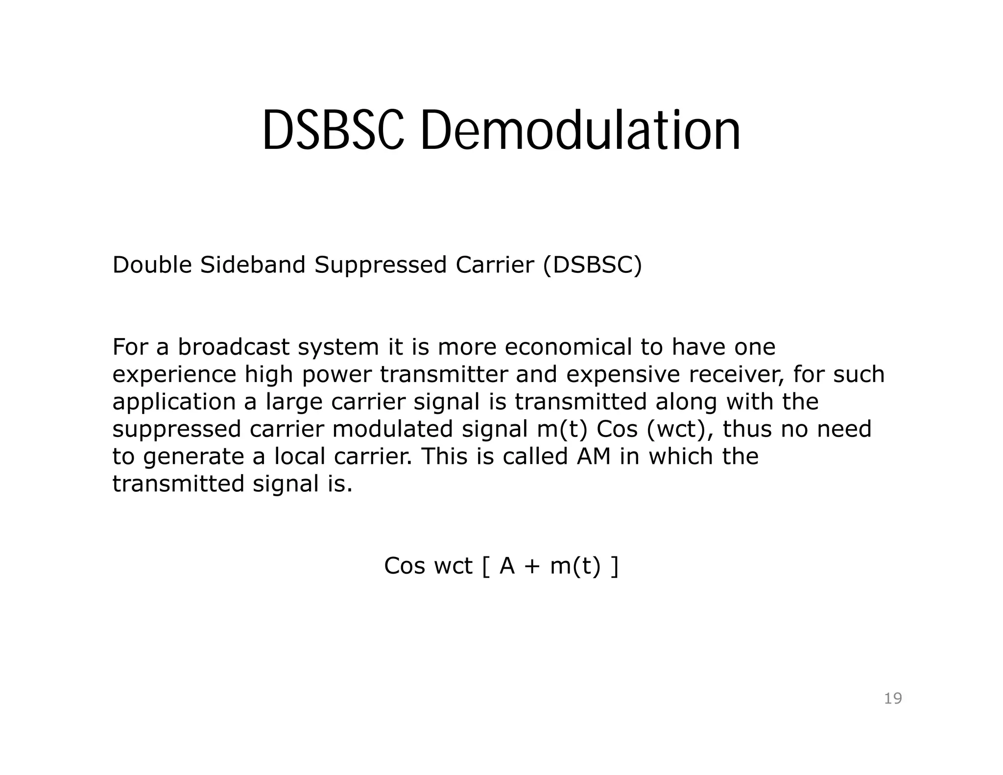 DSBSC Demodulation
Double Sideband Suppressed Carrier (DSBSC)
For a broadcast system it is more economical to have one
experience high power transmitter and expensive receiver, for such
application a large carrier signal is transmitted along with the
suppressed carrier modulated signal m(t) Cos (wct), thus no need
to generate a local carrier. This is called AM in which the
transmitted signal is.
Cos wct [ A + m(t) ]
19
 