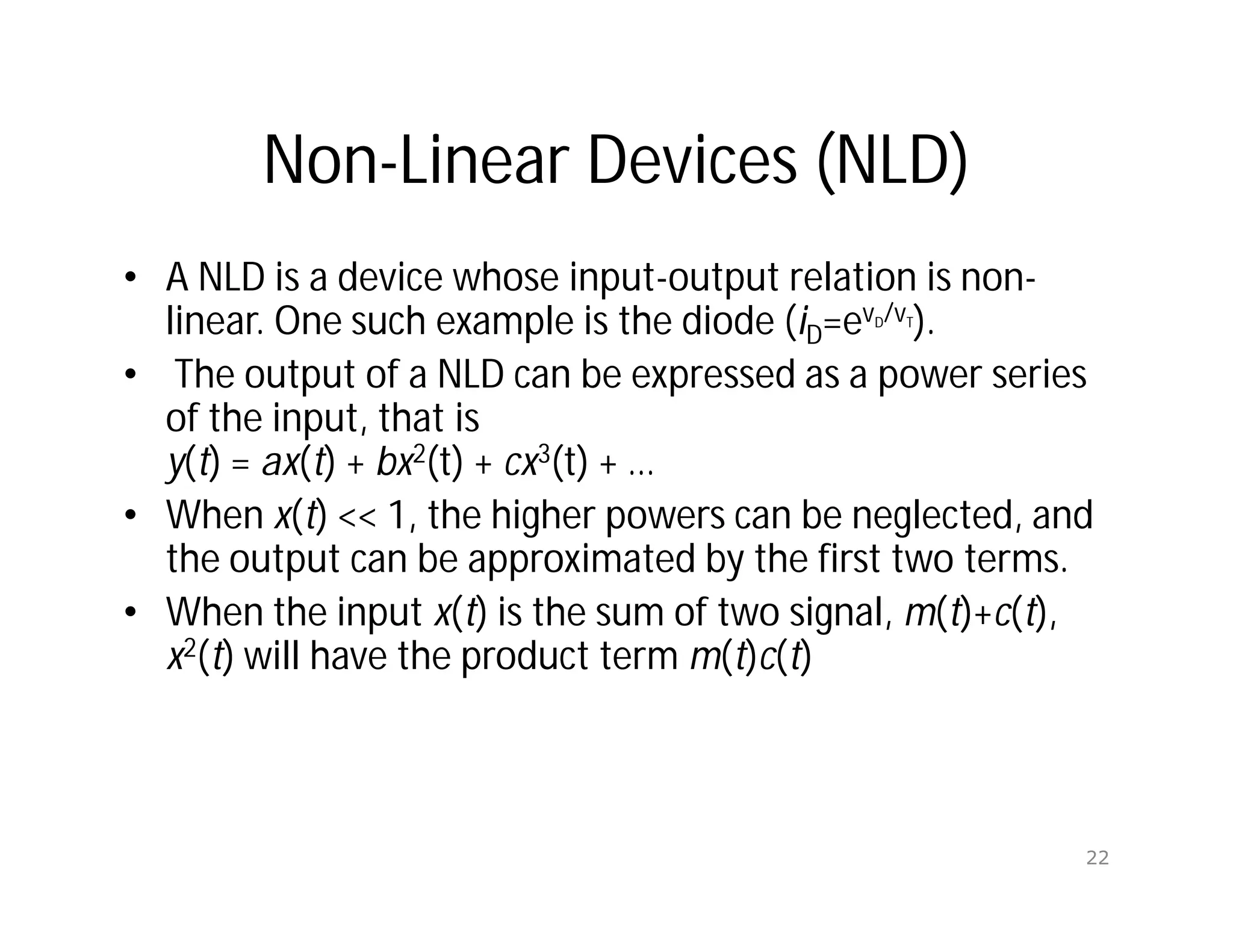 Non-Linear Devices (NLD)
• A NLD is a device whose input-output relation is non-
linear. One such example is the diode (iD=evD/vT).
• The output of a NLD can be expressed as a power series
of the input, that is
y(t) = ax(t) + bx2(t) + cx3(t) + …
• When x(t) << 1, the higher powers can be neglected, and
the output can be approximated by the first two terms.
• When the input x(t) is the sum of two signal, m(t)+c(t),
x2(t) will have the product term m(t)c(t)
22
 