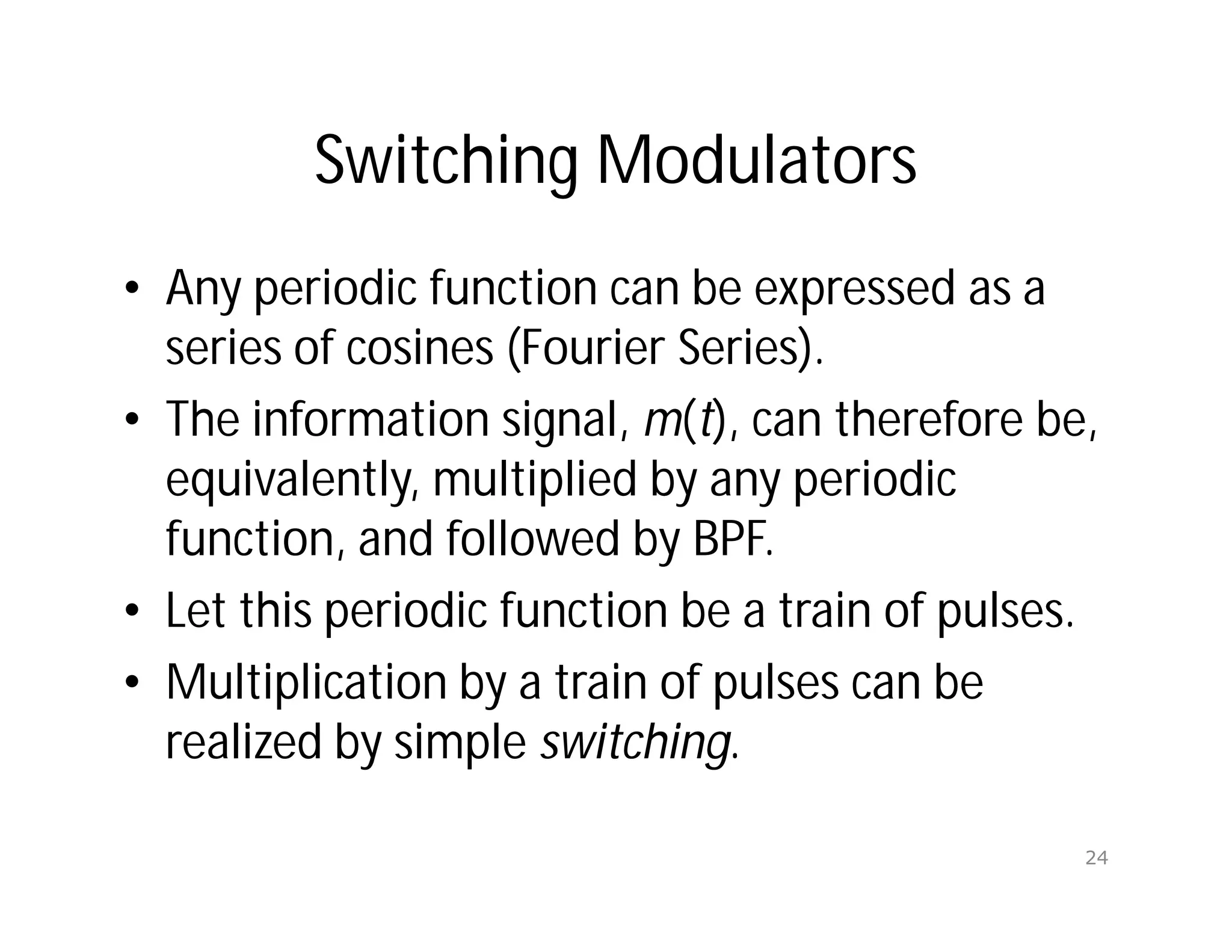 Switching Modulators
• Any periodic function can be expressed as a
series of cosines (Fourier Series).
• The information signal, m(t), can therefore be,
equivalently, multiplied by any periodic
function, and followed by BPF.
• Let this periodic function be a train of pulses.
• Multiplication by a train of pulses can be
realized by simple switching.
24
 