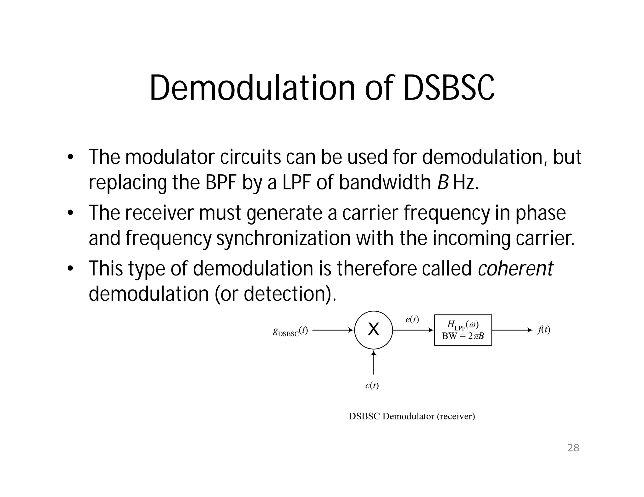 Demodulation of DSBSC
• The modulator circuits can be used for demodulation, but
replacing the BPF by a LPF of bandwidth B Hz.
• The receiver must generate a carrier frequency in phase
and frequency synchronization with the incoming carrier.
• This type of demodulation is therefore called coherent
demodulation (or detection).
X
c(t)
gDSBSC
(t)
e(t)
HLPF( )
BW = 2 B
f(t)
DSBSC Demodulator (receiver)
28
 