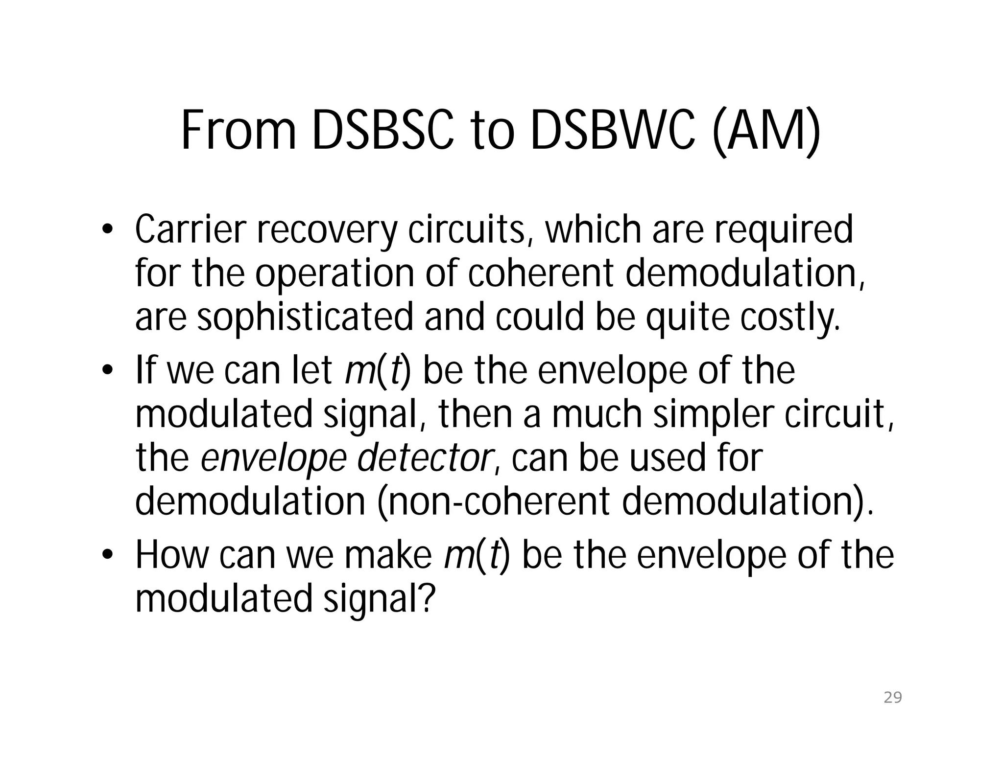 From DSBSC to DSBWC (AM)
• Carrier recovery circuits, which are required
for the operation of coherent demodulation,
are sophisticated and could be quite costly.
• If we can let m(t) be the envelope of the
modulated signal, then a much simpler circuit,
the envelope detector, can be used for
demodulation (non-coherent demodulation).
• How can we make m(t) be the envelope of the
modulated signal?
29
 