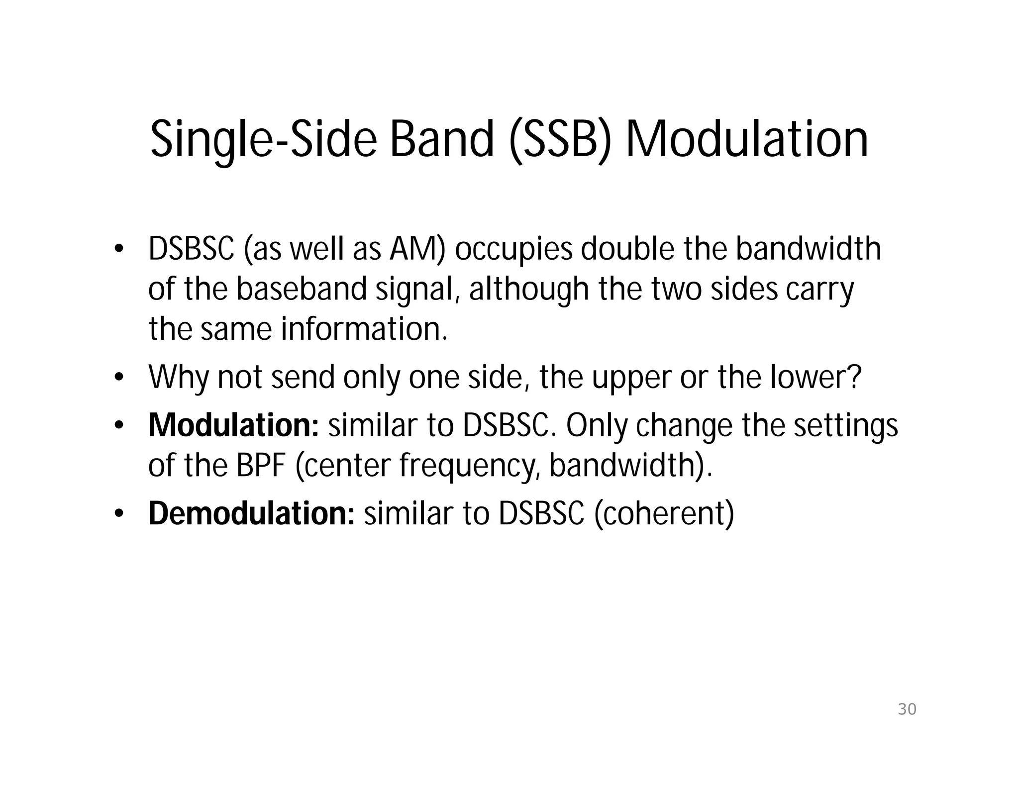 Single-Side Band (SSB) Modulation
• DSBSC (as well as AM) occupies double the bandwidth
of the baseband signal, although the two sides carry
the same information.
• Why not send only one side, the upper or the lower?
• Modulation: similar to DSBSC. Only change the settings
of the BPF (center frequency, bandwidth).
• Demodulation: similar to DSBSC (coherent)
30
 