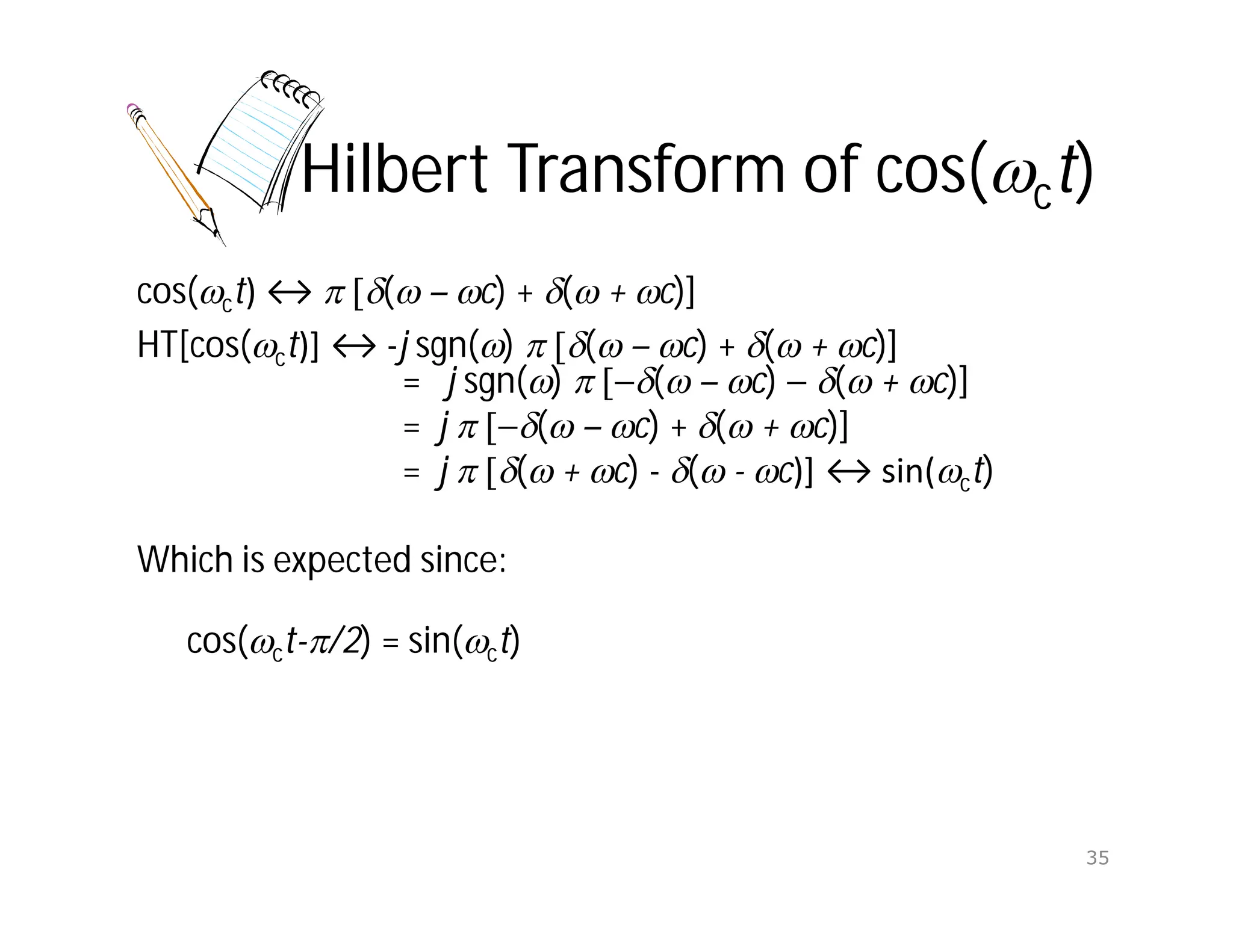 Hilbert Transform of cos(ct)
cos(ct) ↔  ( – c) + ( + c)]
HT[cos(ct)] ↔ -j sgn()  ( – c) + ( + c)]
= j sgn()  ( – c)  ( + c)]
= j  ( – c) + ( + c)]
= j  ( + c) - ( - c)] ↔ sin(ct)
Which is expected since:
cos(ct-/2) = sin(ct)
35
 
