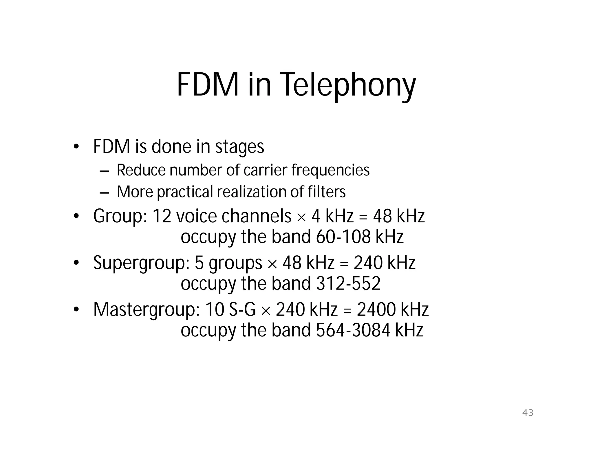 FDM in Telephony
• FDM is done in stages
– Reduce number of carrier frequencies
– More practical realization of filters
• Group: 12 voice channels  4 kHz = 48 kHz
occupy the band 60-108 kHz
• Supergroup: 5 groups  48 kHz = 240 kHz
occupy the band 312-552
• Mastergroup: 10 S-G  240 kHz = 2400 kHz
occupy the band 564-3084 kHz
43
 