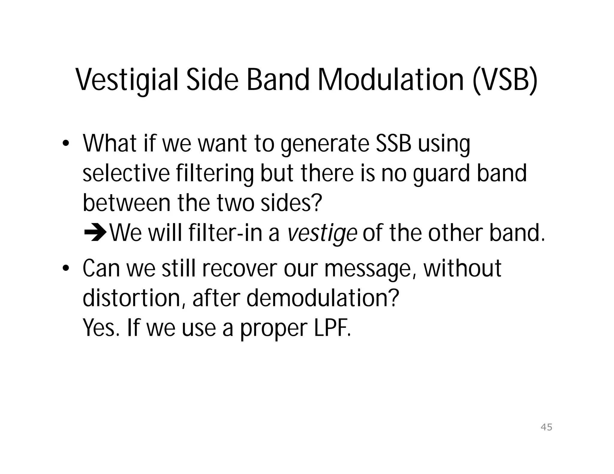Vestigial Side Band Modulation (VSB)
• What if we want to generate SSB using
selective filtering but there is no guard band
between the two sides?
We will filter-in a vestige of the other band.
• Can we still recover our message, without
distortion, after demodulation?
Yes. If we use a proper LPF.
45
 